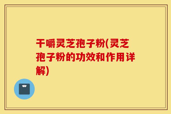 干嚼灵芝孢子粉(灵芝孢子粉的功效和作用详解)-第1张图片-灵芝之家 干嚼灵芝孢子粉(灵芝孢子粉的功效和作用详解)-第1张图片-灵芝之家