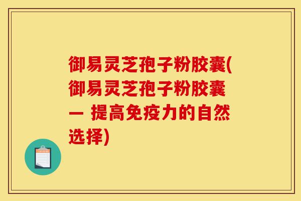 御易灵芝孢子粉胶囊(御易灵芝孢子粉胶囊 — 提高免疫力的自然选择)-第1张图片-灵芝之家