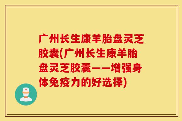 广州长生康羊胎盘灵芝胶囊(广州长生康羊胎盘灵芝胶囊——增强身体免疫力的好选择)-第1张图片-灵芝之家 广州长生康羊胎盘灵芝胶囊(广州长生康羊胎盘灵芝胶囊——增强身体免疫力的好选择)-第1张图片-灵芝之家