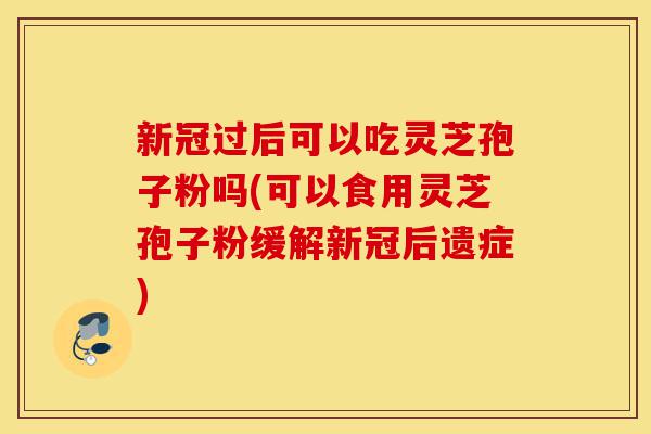 新冠过后可以吃灵芝孢子粉吗(可以食用灵芝孢子粉缓解新冠后遗症)-第1张图片-灵芝之家 新冠过后可以吃灵芝孢子粉吗(可以食用灵芝孢子粉缓解新冠后遗症)-第1张图片-灵芝之家
