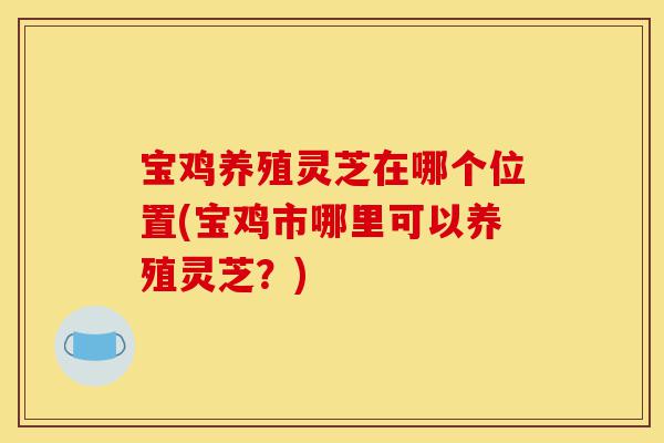 宝鸡养殖灵芝在哪个位置(宝鸡市哪里可以养殖灵芝?)-第1张图片-灵芝之家 宝鸡养殖灵芝在哪个位置(宝鸡市哪里可以养殖灵芝?)-第1张图片-灵芝之家