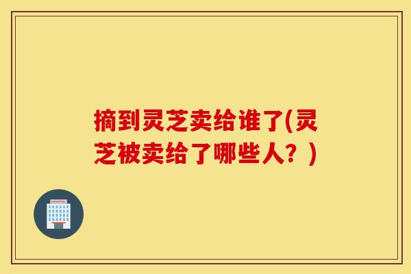 摘到灵芝卖给谁了(灵芝被卖给了哪些人?)-第1张图片-灵芝之家 摘到灵芝卖给谁了(灵芝被卖给了哪些人?)-第1张图片-灵芝之家