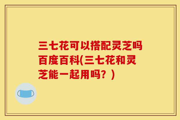 三七花可以搭配灵芝吗百度百科(三七花和灵芝能一起用吗?)-第1张图片-灵芝之家 三七花可以搭配灵芝吗百度百科(三七花和灵芝能一起用吗?)-第1张图片-灵芝之家
