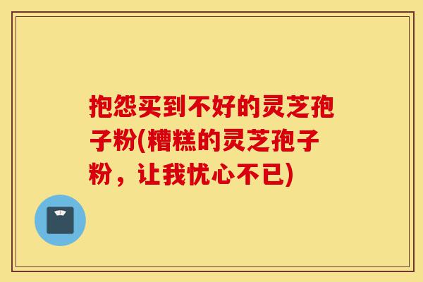 抱怨买到不好的灵芝孢子粉(糟糕的灵芝孢子粉，让我忧心不已)-第1张图片-灵芝之家