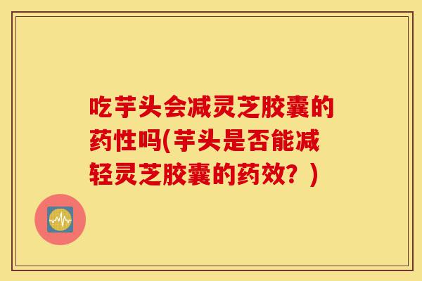 吃芋头会减灵芝胶囊的药性吗(芋头是否能减轻灵芝胶囊的药效？)-第1张图片-灵芝之家