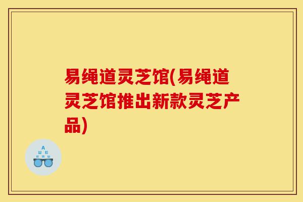 易绳道灵芝馆(易绳道灵芝馆推出新款灵芝产品)-第1张图片-灵芝之家 易绳道灵芝馆(易绳道灵芝馆推出新款灵芝产品)-第1张图片-灵芝之家