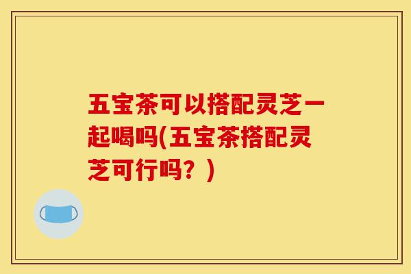 五宝茶可以搭配灵芝一起喝吗(五宝茶搭配灵芝可行吗?)-第1张图片-灵芝之家 五宝茶可以搭配灵芝一起喝吗(五宝茶搭配灵芝可行吗?)-第1张图片-灵芝之家