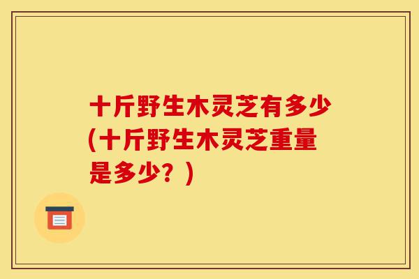 十斤野生木灵芝有多少(十斤野生木灵芝重量是多少?)-第1张图片-灵芝之家 十斤野生木灵芝有多少(十斤野生木灵芝重量是多少?)-第1张图片-灵芝之家