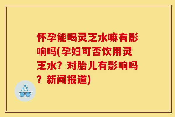 怀孕能喝灵芝水嘛有影响吗(孕妇可否饮用灵芝水?对胎儿有影响吗?新闻报道)-第1张图片-灵芝之家 怀孕能喝灵芝水嘛有影响吗(孕妇可否饮用灵芝水?对胎儿有影响吗?新闻报道)-第1张图片-灵芝之家