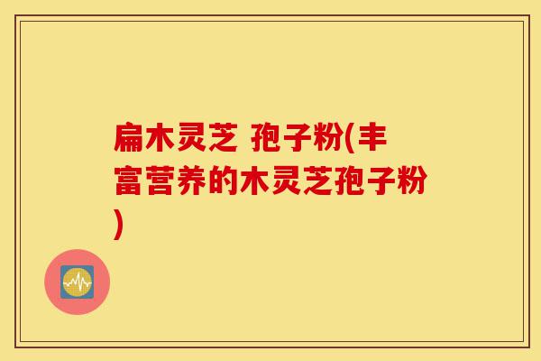 扁木灵芝 孢子粉(丰富营养的木灵芝孢子粉)-第1张图片-灵芝之家