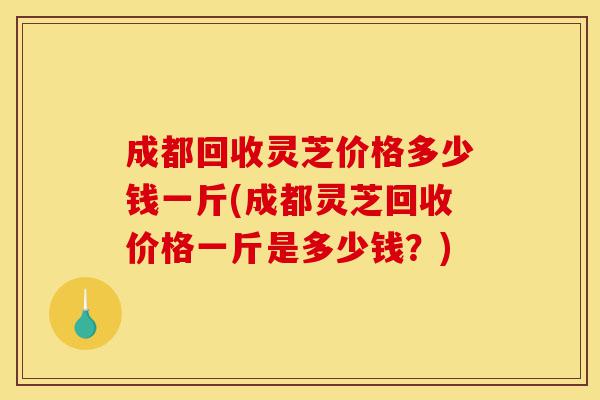 成都回收灵芝价格多少钱一斤(成都灵芝回收价格一斤是多少钱?)-第1张图片-灵芝之家 成都回收灵芝价格多少钱一斤(成都灵芝回收价格一斤是多少钱?)-第1张图片-灵芝之家