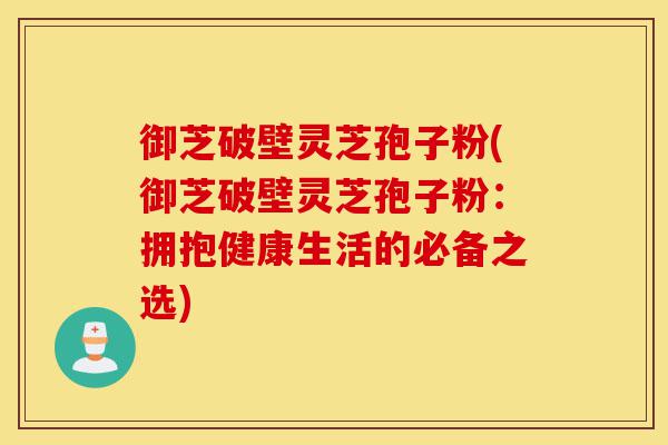 御芝破壁灵芝孢子粉(御芝破壁灵芝孢子粉：拥抱健康生活的必备之选)-第1张图片-灵芝之家