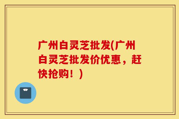 广州白灵芝批发(广州白灵芝批发价优惠,赶快抢购!)-第1张图片-灵芝之家 广州白灵芝批发(广州白灵芝批发价优惠,赶快抢购!)-第1张图片-灵芝之家