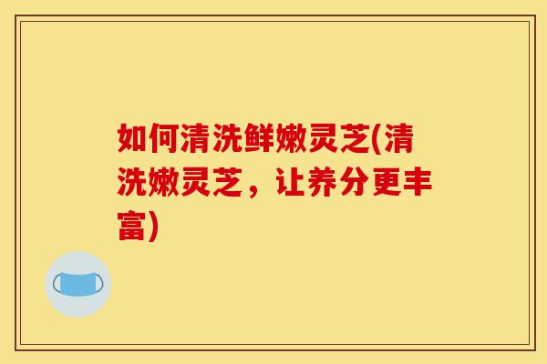 如何清洗鲜嫩灵芝(清洗嫩灵芝,让养分更丰富)-第1张图片-灵芝之家 如何清洗鲜嫩灵芝(清洗嫩灵芝,让养分更丰富)-第1张图片-灵芝之家