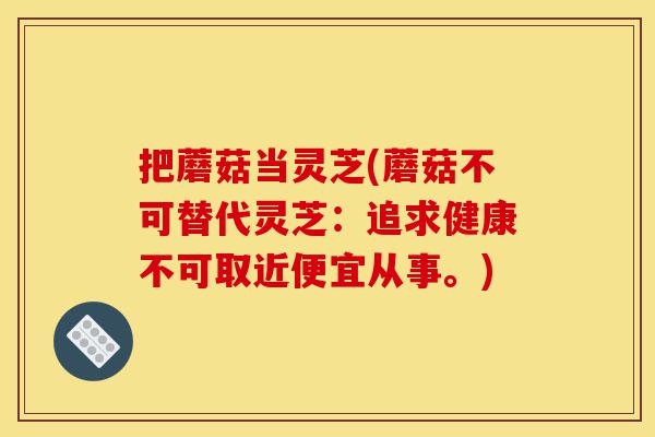 把蘑菇当灵芝(蘑菇不可替代灵芝:追求健康不可取近便宜从事。)-第1张图片-灵芝之家 把蘑菇当灵芝(蘑菇不可替代灵芝:追求健康不可取近便宜从事。)-第1张图片-灵芝之家