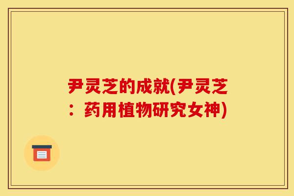 尹灵芝的成就(尹灵芝:药用植物研究女神)-第1张图片-灵芝之家 尹灵芝的成就(尹灵芝:药用植物研究女神)-第1张图片-灵芝之家