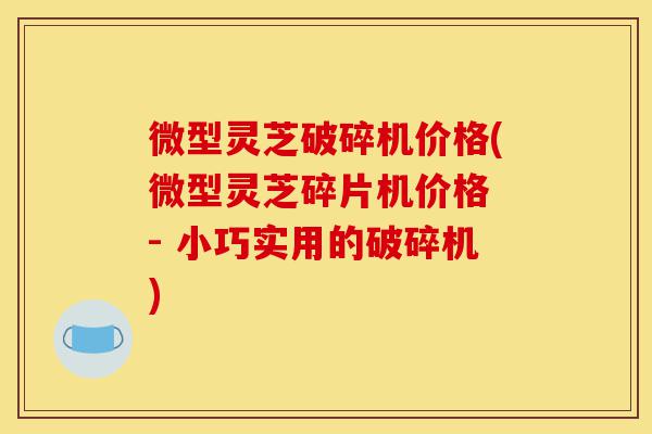 微型灵芝破碎机价格(微型灵芝碎片机价格 - 小巧实用的破碎机)-第1张图片-灵芝之家
