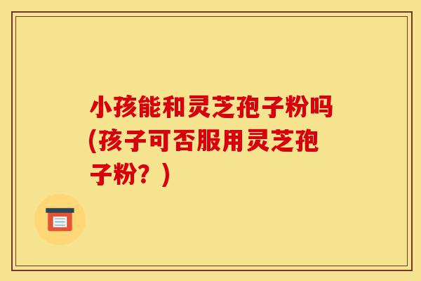 小孩能和灵芝孢子粉吗(孩子可否服用灵芝孢子粉?)-第1张图片-灵芝之家 小孩能和灵芝孢子粉吗(孩子可否服用灵芝孢子粉?)-第1张图片-灵芝之家