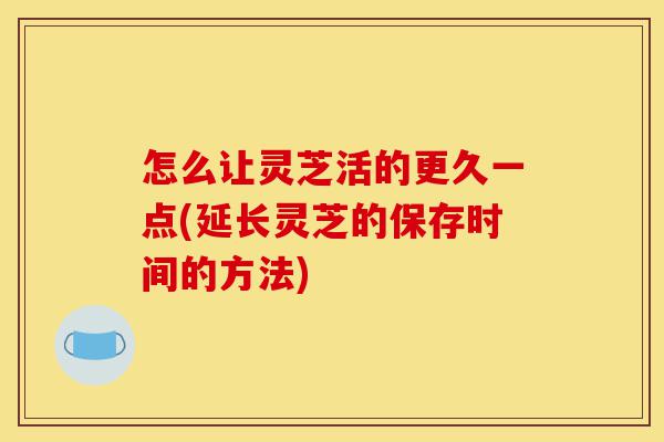 怎么让灵芝活的更久一点(延长灵芝的保存时间的方法)-第1张图片-灵芝之家 怎么让灵芝活的更久一点(延长灵芝的保存时间的方法)-第1张图片-灵芝之家
