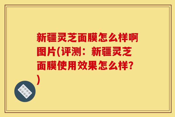 新疆灵芝面膜怎么样啊图片(评测:新疆灵芝面膜使用效果怎么样?)-第1张图片-灵芝之家 新疆灵芝面膜怎么样啊图片(评测:新疆灵芝面膜使用效果怎么样?)-第1张图片-灵芝之家