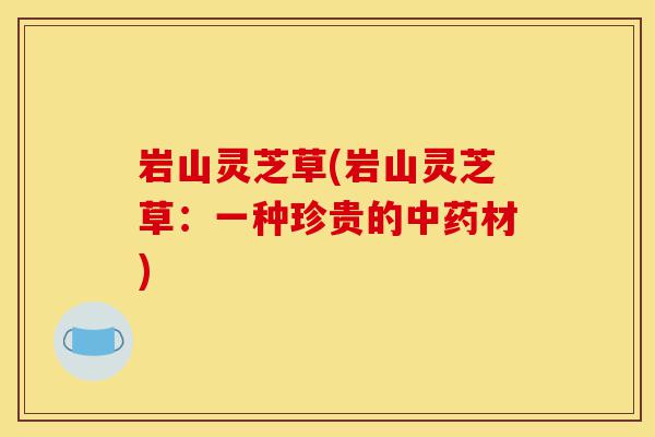 岩山灵芝草(岩山灵芝草:一种珍贵的中药材)-第1张图片-灵芝之家 岩山灵芝草(岩山灵芝草:一种珍贵的中药材)-第1张图片-灵芝之家