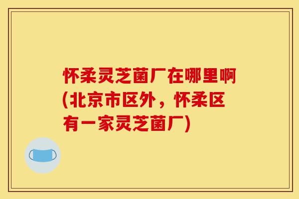 怀柔灵芝菌厂在哪里啊(北京市区外,怀柔区有一家灵芝菌厂)-第1张图片-灵芝之家 怀柔灵芝菌厂在哪里啊(北京市区外,怀柔区有一家灵芝菌厂)-第1张图片-灵芝之家