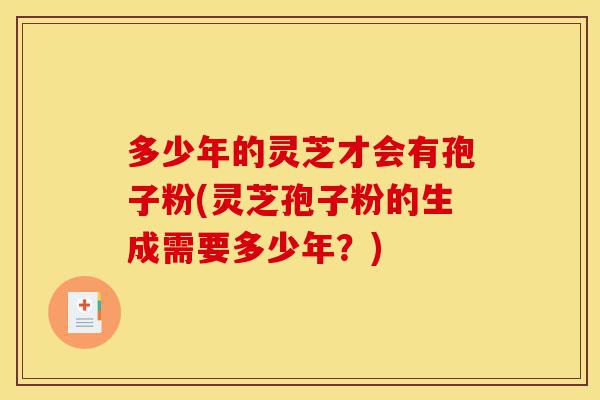多少年的灵芝才会有孢子粉(灵芝孢子粉的生成需要多少年?)-第1张图片-灵芝之家 多少年的灵芝才会有孢子粉(灵芝孢子粉的生成需要多少年?)-第1张图片-灵芝之家