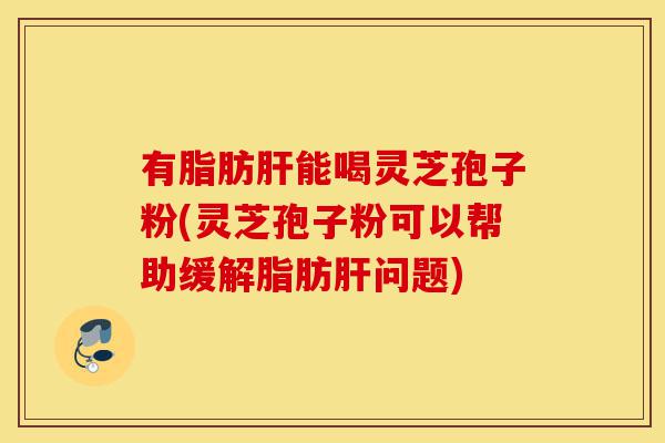 有脂肪肝能喝灵芝孢子粉(灵芝孢子粉可以帮助缓解脂肪肝问题)-第1张图片-灵芝之家 有脂肪肝能喝灵芝孢子粉(灵芝孢子粉可以帮助缓解脂肪肝问题)-第1张图片-灵芝之家