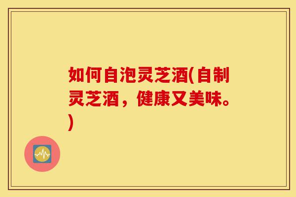 如何自泡灵芝酒(自制灵芝酒，健康又美味。)-第1张图片-灵芝之家
