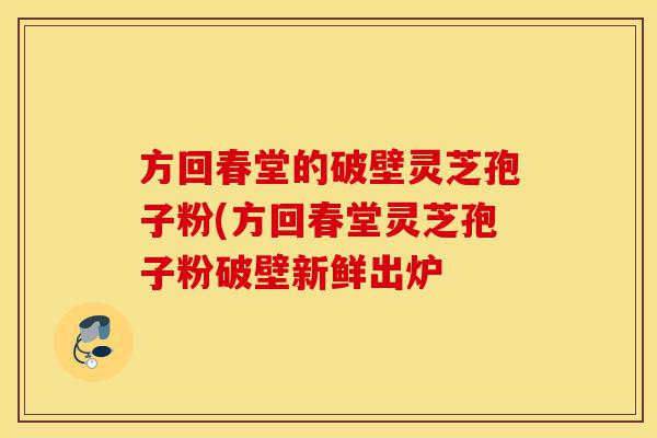 方回春堂的破壁灵芝孢子粉(方回春堂灵芝孢子粉破壁新鲜出炉-第1张图片-灵芝之家