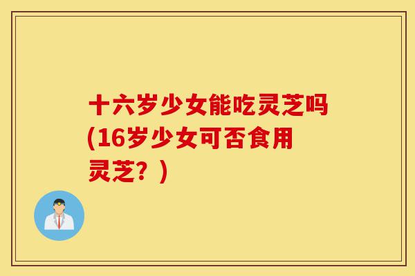 十六岁少女能吃灵芝吗(16岁少女可否食用灵芝？)-第1张图片-灵芝之家