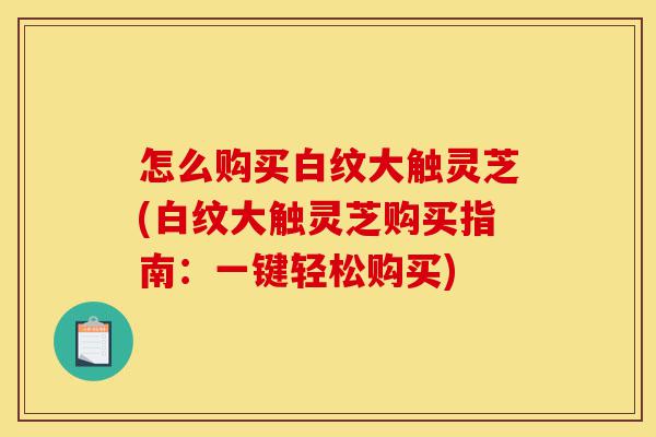 怎么购买白纹大触灵芝(白纹大触灵芝购买指南：一键轻松购买)-第1张图片-灵芝之家
