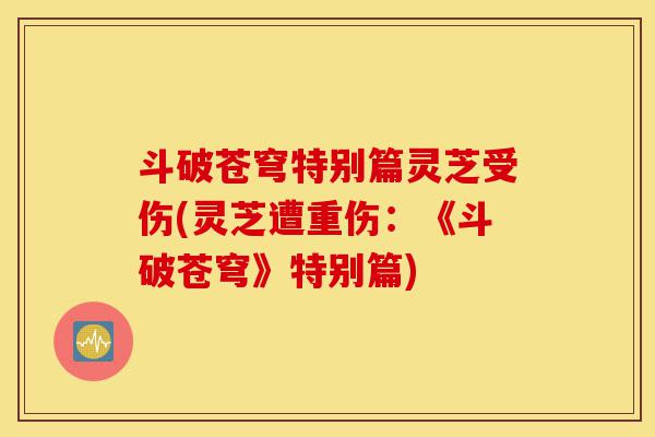 斗破苍穹特别篇灵芝受伤(灵芝遭重伤:《斗破苍穹》特别篇)-第1张图片-灵芝之家 斗破苍穹特别篇灵芝受伤(灵芝遭重伤:《斗破苍穹》特别篇)-第1张图片-灵芝之家