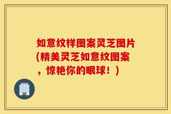 如意纹样图案灵芝图片(精美灵芝如意纹图案,惊艳你的眼球!)-第1张图片-灵芝之家 如意纹样图案灵芝图片(精美灵芝如意纹图案,惊艳你的眼球!)-第1张图片-灵芝之家