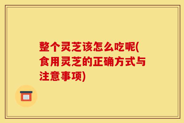 整个灵芝该怎么吃呢(食用灵芝的正确方式与注意事项)-第1张图片-灵芝之家 整个灵芝该怎么吃呢(食用灵芝的正确方式与注意事项)-第1张图片-灵芝之家