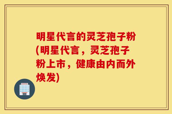 明星代言的灵芝孢子粉(明星代言,灵芝孢子粉上市,健康由内而外焕发)-第1张图片-灵芝之家 明星代言的灵芝孢子粉(明星代言,灵芝孢子粉上市,健康由内而外焕发)-第1张图片-灵芝之家