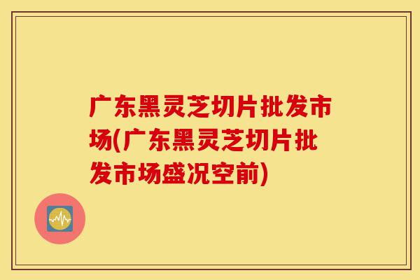 广东黑灵芝切片批发市场(广东黑灵芝切片批发市场盛况空前)-第1张图片-灵芝之家 广东黑灵芝切片批发市场(广东黑灵芝切片批发市场盛况空前)-第1张图片-灵芝之家