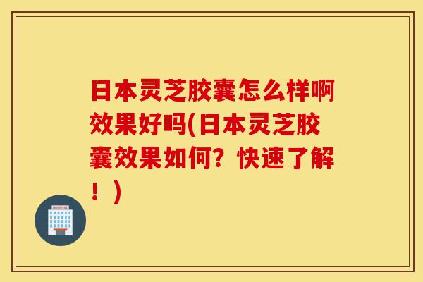 日本灵芝胶囊怎么样啊效果好吗(日本灵芝胶囊效果如何？快速了解！)-第1张图片-灵芝之家