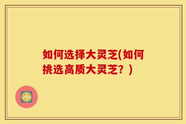 如何选择大灵芝(如何挑选高质大灵芝?)-第1张图片-灵芝之家 如何选择大灵芝(如何挑选高质大灵芝?)-第1张图片-灵芝之家