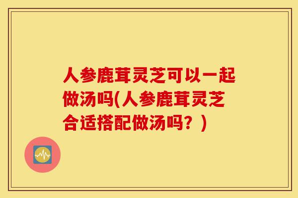 人参鹿茸灵芝可以一起做汤吗(人参鹿茸灵芝合适搭配做汤吗?)-第1张图片-灵芝之家 人参鹿茸灵芝可以一起做汤吗(人参鹿茸灵芝合适搭配做汤吗?)-第1张图片-灵芝之家