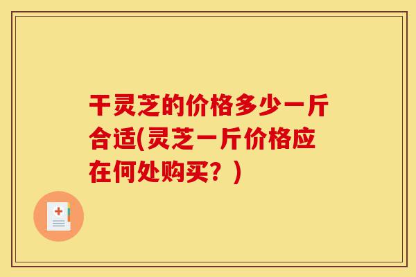 干灵芝的价格多少一斤合适(灵芝一斤价格应在何处购买?)-第1张图片-灵芝之家 干灵芝的价格多少一斤合适(灵芝一斤价格应在何处购买?)-第1张图片-灵芝之家