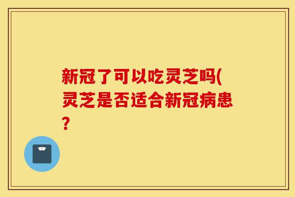 新冠了可以吃灵芝吗(灵芝是否适合新冠病患?-第1张图片-灵芝之家 新冠了可以吃灵芝吗(灵芝是否适合新冠病患?-第1张图片-灵芝之家