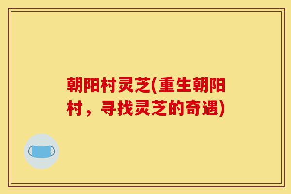 朝阳村灵芝(重生朝阳村,寻找灵芝的奇遇)-第1张图片-灵芝之家 朝阳村灵芝(重生朝阳村,寻找灵芝的奇遇)-第1张图片-灵芝之家