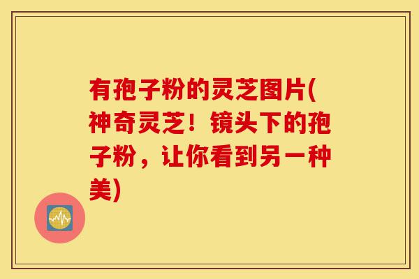 有孢子粉的灵芝图片(神奇灵芝!镜头下的孢子粉,让你看到另一种美)-第1张图片-灵芝之家 有孢子粉的灵芝图片(神奇灵芝!镜头下的孢子粉,让你看到另一种美)-第1张图片-灵芝之家