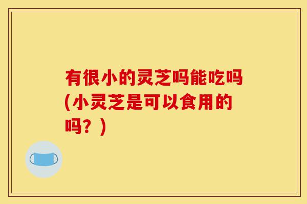有很小的灵芝吗能吃吗(小灵芝是可以食用的吗?)-第1张图片-灵芝之家 有很小的灵芝吗能吃吗(小灵芝是可以食用的吗?)-第1张图片-灵芝之家