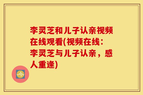 李灵芝和儿子认亲视频在线观看(视频在线：李灵芝与儿子认亲，感人重逢)-第1张图片-灵芝之家