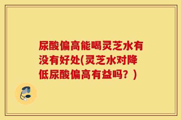 尿酸偏高能喝灵芝水有没有好处(灵芝水对降低尿酸偏高有益吗？)-第1张图片-灵芝之家