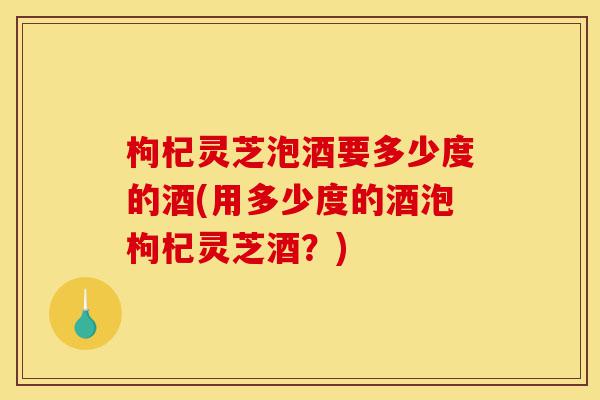 枸杞灵芝泡酒要多少度的酒(用多少度的酒泡枸杞灵芝酒？)-第1张图片-灵芝之家
