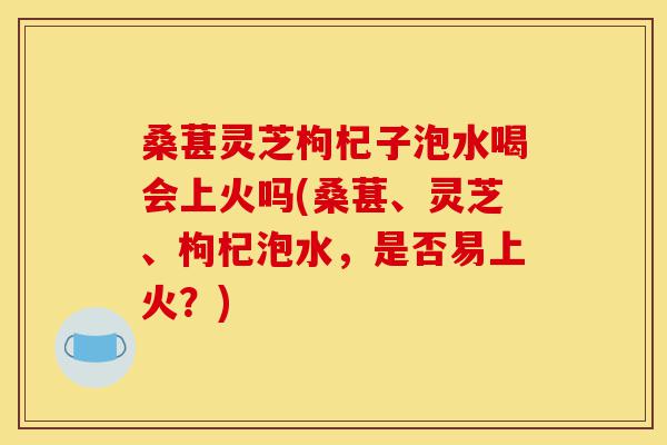 桑葚灵芝枸杞子泡水喝会上火吗(桑葚、灵芝、枸杞泡水,是否易上火?)-第1张图片-灵芝之家 桑葚灵芝枸杞子泡水喝会上火吗(桑葚、灵芝、枸杞泡水,是否易上火?)-第1张图片-灵芝之家