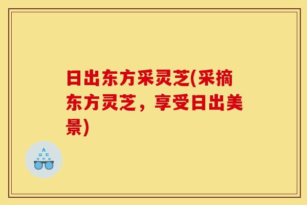 日出东方采灵芝(采摘东方灵芝，享受日出美景)-第1张图片-灵芝之家